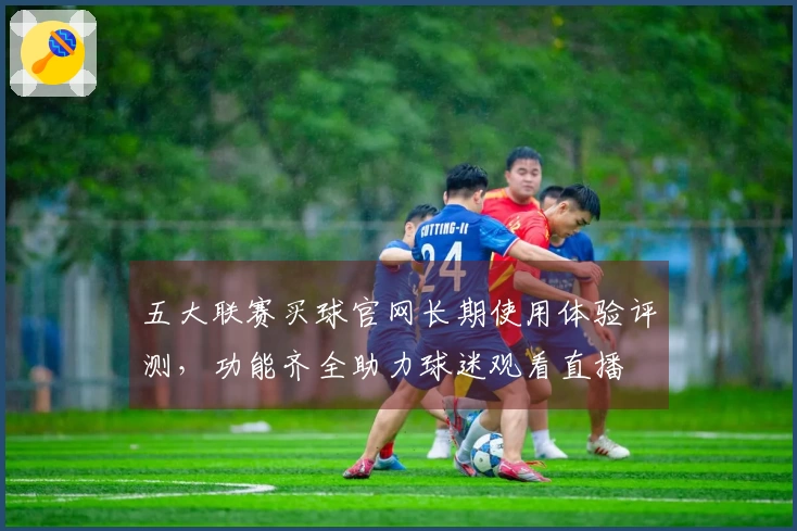 五大联赛买球官网长期使用体验评测，功能齐全助力球迷观看直播