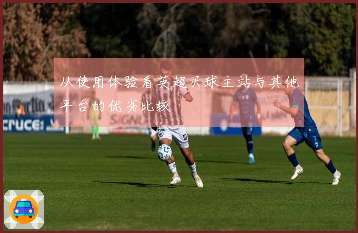 从使用体验看英超买球主站与其他平台的优劣比较
