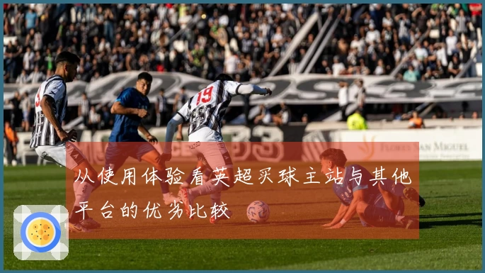 从使用体验看英超买球主站与其他平台的优劣比较
