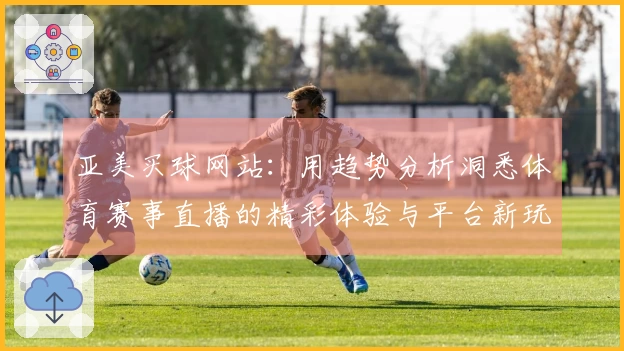 亚美买球网站:用趋势分析洞悉体育赛事直播的精彩体验与平台新玩法